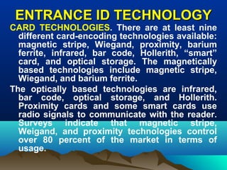 ENTRANCE ID TECHNOLOGYENTRANCE ID TECHNOLOGY
CARD TECHNOLOGIES. There are at least nine
different card-encoding technologies available:
magnetic stripe, Wiegand, proximity, barium
ferrite, infrared, bar code, Hollerith, “smart”
card, and optical storage. The magnetically
based technologies include magnetic stripe,
Wiegand, and barium ferrite.
The optically based technologies are infrared,
bar code, optical storage, and Hollerith.
Proximity cards and some smart cards use
radio signals to communicate with the reader.
Surveys indicate that magnetic stripe,
Weigand, and proximity technologies control
over 80 percent of the market in terms of
usage.
 