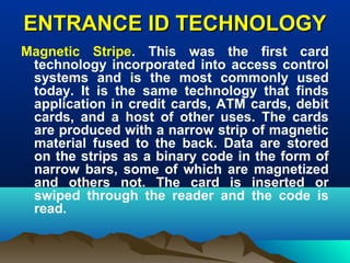 ENTRANCE ID TECHNOLOGYENTRANCE ID TECHNOLOGY
Magnetic Stripe. This was the first card
technology incorporated into access control
systems and is the most commonly used
today. It is the same technology that finds
application in credit cards, ATM cards, debit
cards, and a host of other uses. The cards
are produced with a narrow strip of magnetic
material fused to the back. Data are stored
on the strips as a binary code in the form of
narrow bars, some of which are magnetized
and others not. The card is inserted or
swiped through the reader and the code is
read.
 