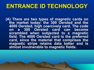 ENTRANCE ID TECHNOLOGYENTRANCE ID TECHNOLOGY
(A) There are two types of magnetic cards on
the market today: the 300 Oersted and the
4000 Oersted, high coercively card. The code
on a 300 Oersted card can become
scrambled when subjected to a magnetic
field. The 4000 Oersted card is the preferred
card, since the material that comprises the
magnetic stripe retains data better and is
almost invulnerable to magnetic fields.
 