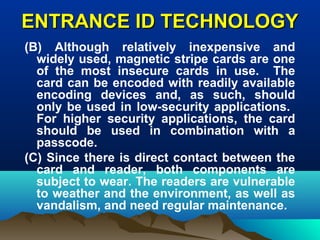 ENTRANCE ID TECHNOLOGYENTRANCE ID TECHNOLOGY
(B) Although relatively inexpensive and
widely used, magnetic stripe cards are one
of the most insecure cards in use. The
card can be encoded with readily available
encoding devices and, as such, should
only be used in low-security applications.
For higher security applications, the card
should be used in combination with a
passcode.
(C) Since there is direct contact between the
card and reader, both components are
subject to wear. The readers are vulnerable
to weather and the environment, as well as
vandalism, and need regular maintenance.
 