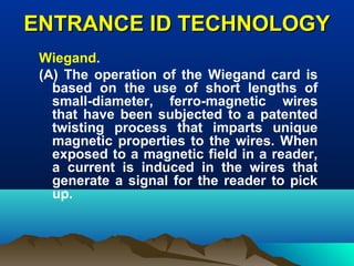 ENTRANCE ID TECHNOLOGYENTRANCE ID TECHNOLOGY
Wiegand.
(A) The operation of the Wiegand card is
based on the use of short lengths of
small-diameter, ferro-magnetic wires
that have been subjected to a patented
twisting process that imparts unique
magnetic properties to the wires. When
exposed to a magnetic field in a reader,
a current is induced in the wires that
generate a signal for the reader to pick
up.
 