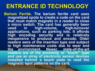 ENTRANCE ID TECHNOLOGYENTRANCE ID TECHNOLOGY
Barium Ferrite. The barium ferrite card uses
magnetized spots to create a code on the card
that must match magnets in a reader to close
a micro switch. The card has generally been
used in high-volume, high-turnover
applications, such as parking lots. It affords
high encoding security and is relatively
inexpensive to produce and encode. Older
readers were of the insertion type and subject
to high maintenance costs due to wear and
the environment. Newer, state-of-the-art
readers are of the proximity or “touch” type
and use an array of electronic sensor devices
installed behind a touch plate to read the
magnetic spot patterns on the card.
 