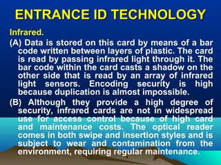 ENTRANCE ID TECHNOLOGYENTRANCE ID TECHNOLOGY
Infrared.
(A) Data is stored on this card by means of a bar
code written between layers of plastic. The card
is read by passing infrared light through it. The
bar code within the card casts a shadow on the
other side that is read by an array of infrared
light sensors. Encoding security is high
because duplication is almost impossible.
(B) Although they provide a high degree of
security, infrared cards are not in widespread
use for access control because of high card
and maintenance costs. The optical reader
comes in both swipe and insertion styles and is
subject to wear and contamination from the
environment, requiring regular maintenance.
 