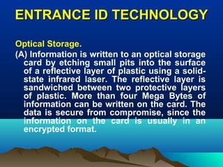 ENTRANCE ID TECHNOLOGYENTRANCE ID TECHNOLOGY
Optical Storage.
(A) Information is written to an optical storage
card by etching small pits into the surface
of a reflective layer of plastic using a solid-
state infrared laser. The reflective layer is
sandwiched between two protective layers
of plastic. More than four Mega Bytes of
information can be written on the card. The
data is secure from compromise, since the
information on the card is usually in an
encrypted format.
 