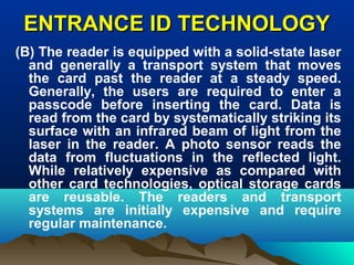 ENTRANCE ID TECHNOLOGYENTRANCE ID TECHNOLOGY
(B) The reader is equipped with a solid-state laser
and generally a transport system that moves
the card past the reader at a steady speed.
Generally, the users are required to enter a
passcode before inserting the card. Data is
read from the card by systematically striking its
surface with an infrared beam of light from the
laser in the reader. A photo sensor reads the
data from fluctuations in the reflected light.
While relatively expensive as compared with
other card technologies, optical storage cards
are reusable. The readers and transport
systems are initially expensive and require
regular maintenance.
 