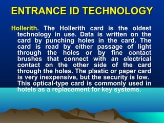 ENTRANCE ID TECHNOLOGYENTRANCE ID TECHNOLOGY
Hollerith. The Hollerith card is the oldest
technology in use. Data is written on the
card by punching holes in the card. The
card is read by either passage of light
through the holes or by fine contact
brushes that connect with an electrical
contact on the other side of the card
through the holes. The plastic or paper card
is very inexpensive, but the security is low.
This optical-type card is commonly used in
hotels as a replacement for key systems.
 