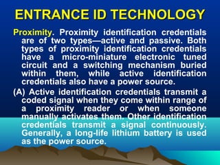 ENTRANCE ID TECHNOLOGYENTRANCE ID TECHNOLOGY
Proximity. Proximity identification credentials
are of two types—active and passive. Both
types of proximity identification credentials
have a micro-miniature electronic tuned
circuit and a switching mechanism buried
within them, while active identification
credentials also have a power source.
(A) Active identification credentials transmit a
coded signal when they come within range of
a proximity reader or when someone
manually activates them. Other identification
credentials transmit a signal continuously.
Generally, a long-life lithium battery is used
as the power source.
 