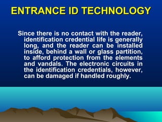 ENTRANCE ID TECHNOLOGYENTRANCE ID TECHNOLOGY
Since there is no contact with the reader,
identification credential life is generally
long, and the reader can be installed
inside, behind a wall or glass partition,
to afford protection from the elements
and vandals. The electronic circuits in
the identification credentials, however,
can be damaged if handled roughly.
 