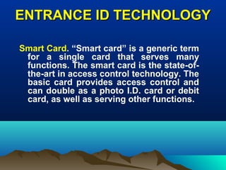ENTRANCE ID TECHNOLOGYENTRANCE ID TECHNOLOGY
Smart Card. “Smart card” is a generic term
for a single card that serves many
functions. The smart card is the state-of-
the-art in access control technology. The
basic card provides access control and
can double as a photo I.D. card or debit
card, as well as serving other functions.
 