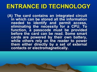 ENTRANCE ID TECHNOLOGYENTRANCE ID TECHNOLOGY
(A) The card contains an integrated circuit
in which can be stored all the information
needed to identify and permit access,
eliminating the necessity for a CPU. To
function, a passcode must be provided
before the card can be read. Some smart
cards are powered by their own battery,
while others rely on the reader to power
them either directly by a set of external
contacts or electromagnetically.
 