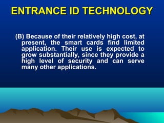 ENTRANCE ID TECHNOLOGYENTRANCE ID TECHNOLOGY
(B) Because of their relatively high cost, at
present, the smart cards find limited
application. Their use is expected to
grow substantially, since they provide a
high level of security and can serve
many other applications.
 
