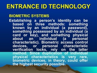 ENTRANCE ID TECHNOLOGYENTRANCE ID TECHNOLOGY
BIOMETRIC SYSTEMS
Establishing a person’s identity can be
based on three methods: something
known by an individual (a password),
something possessed by an individual (a
card or key), and something physical
about an individual (a personal
characteristic). Biometric access control
devices, or personal characteristic
verification locks, rely on the latter
method. Since duplication of individual
physical characteristics is very rare,
biometric devices, in theory, could offer
the highest security possible.
 
