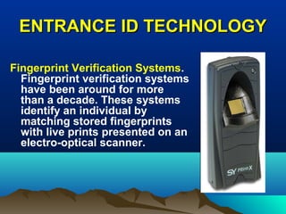 ENTRANCE ID TECHNOLOGYENTRANCE ID TECHNOLOGY
Fingerprint Verification Systems.
Fingerprint verification systems
have been around for more
than a decade. These systems
identify an individual by
matching stored fingerprints
with live prints presented on an
electro-optical scanner.
 
