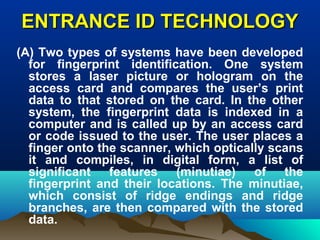 ENTRANCE ID TECHNOLOGYENTRANCE ID TECHNOLOGY
(A) Two types of systems have been developed
for fingerprint identification. One system
stores a laser picture or hologram on the
access card and compares the user’s print
data to that stored on the card. In the other
system, the fingerprint data is indexed in a
computer and is called up by an access card
or code issued to the user. The user places a
finger onto the scanner, which optically scans
it and compiles, in digital form, a list of
significant features (minutiae) of the
fingerprint and their locations. The minutiae,
which consist of ridge endings and ridge
branches, are then compared with the stored
data.
 
