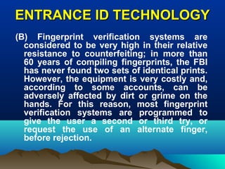 ENTRANCE ID TECHNOLOGYENTRANCE ID TECHNOLOGY
(B) Fingerprint verification systems are
considered to be very high in their relative
resistance to counterfeiting; in more than
60 years of compiling fingerprints, the FBI
has never found two sets of identical prints.
However, the equipment is very costly and,
according to some accounts, can be
adversely affected by dirt or grime on the
hands. For this reason, most fingerprint
verification systems are programmed to
give the user a second or third try, or
request the use of an alternate finger,
before rejection.
 