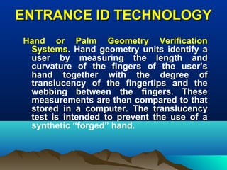 ENTRANCE ID TECHNOLOGYENTRANCE ID TECHNOLOGY
Hand or Palm Geometry Verification
Systems. Hand geometry units identify a
user by measuring the length and
curvature of the fingers of the user’s
hand together with the degree of
translucency of the fingertips and the
webbing between the fingers. These
measurements are then compared to that
stored in a computer. The translucency
test is intended to prevent the use of a
synthetic “forged” hand.
 