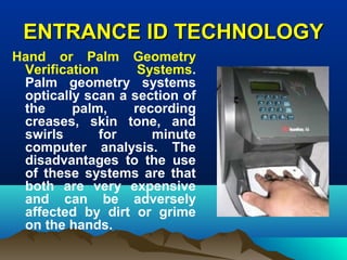 ENTRANCE ID TECHNOLOGYENTRANCE ID TECHNOLOGY
Hand or Palm Geometry
Verification Systems.
Palm geometry systems
optically scan a section of
the palm, recording
creases, skin tone, and
swirls for minute
computer analysis. The
disadvantages to the use
of these systems are that
both are very expensive
and can be adversely
affected by dirt or grime
on the hands.
 