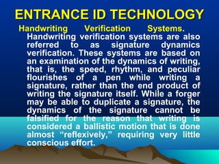 ENTRANCE ID TECHNOLOGYENTRANCE ID TECHNOLOGY
Handwriting Verification Systems.
Handwriting verification systems are also
referred to as signature dynamics
verification. These systems are based on
an examination of the dynamics of writing,
that is, the speed, rhythm, and peculiar
flourishes of a pen while writing a
signature, rather than the end product of
writing the signature itself. While a forger
may be able to duplicate a signature, the
dynamics of the signature cannot be
falsified for the reason that writing is
considered a ballistic motion that is done
almost “reflexively,” requiring very little
conscious effort.
 