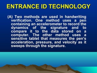 ENTRANCE ID TECHNOLOGYENTRANCE ID TECHNOLOGY
(A) Two methods are used in handwriting
verification. One method uses a pen
containing an accelerometer to record the
dynamics of the signature and to
compare it to the data stored on a
computer. The other method uses a
sensitive tablet that measures the pen’s
acceleration, pressure, and velocity as it
sweeps through the signature.
 
