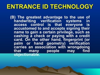 ENTRANCE ID TECHNOLOGYENTRANCE ID TECHNOLOGY
(B) The greatest advantage to the use of
handwriting verification systems in
access control is that everyone is
accustomed to and accepts signing their
name to gain a certain privilege, such as
cashing a check or paying with a credit
card. On the other hand, fingerprint (or
palm or hand geometry) verification
carries an association with wrongdoing
that many people may find
objectionable.
 
