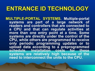 ENTRANCE ID TECHNOLOGYENTRANCE ID TECHNOLOGY
MULTIPLE-PORTAL SYSTEMS. Multiple-portal
systems are part of a large network of
readers and controllers that are connected to
a CPU and that can regulate activities at
more than one entry point at a time. Some
systems are directly under the control of the
CPU, while others are programmed to receive
only periodic programming updates or to
upload data according to a preprogrammed
schedule. Installation costs for these
systems are relatively high because of the
need to interconnect the units to the CPU.
 