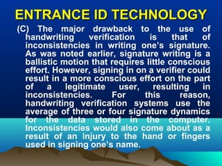 ENTRANCE ID TECHNOLOGYENTRANCE ID TECHNOLOGY
(C) The major drawback to the use of
handwriting verification is that of
inconsistencies in writing one’s signature.
As was noted earlier, signature writing is a
ballistic motion that requires little conscious
effort. However, signing in on a verifier could
result in a more conscious effort on the part
of a legitimate user, resulting in
inconsistencies. For this reason,
handwriting verification systems use the
average of three or four signature dynamics
for the data stored in the computer.
Inconsistencies would also come about as a
result of an injury to the hand or fingers
used in signing one’s name.
 