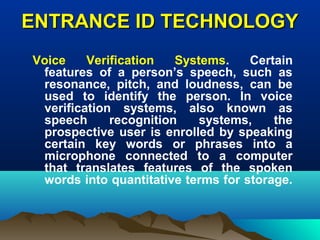 ENTRANCE ID TECHNOLOGYENTRANCE ID TECHNOLOGY
Voice Verification Systems. Certain
features of a person’s speech, such as
resonance, pitch, and loudness, can be
used to identify the person. In voice
verification systems, also known as
speech recognition systems, the
prospective user is enrolled by speaking
certain key words or phrases into a
microphone connected to a computer
that translates features of the spoken
words into quantitative terms for storage.
 