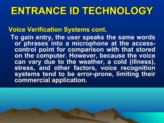 ENTRANCE ID TECHNOLOGYENTRANCE ID TECHNOLOGY
Voice Verification Systems cont.
To gain entry, the user speaks the same words
or phrases into a microphone at the access-
control point for comparison with that stored
on the computer. However, because the voice
can vary due to the weather, a cold (illness),
stress, and other factors, voice recognition
systems tend to be error-prone, limiting their
commercial application.
 