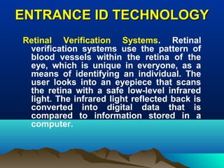 ENTRANCE ID TECHNOLOGYENTRANCE ID TECHNOLOGY
Retinal Verification Systems. Retinal
verification systems use the pattern of
blood vessels within the retina of the
eye, which is unique in everyone, as a
means of identifying an individual. The
user looks into an eyepiece that scans
the retina with a safe low-level infrared
light. The infrared light reflected back is
converted into digital data that is
compared to information stored in a
computer.
 