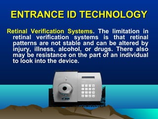 ENTRANCE ID TECHNOLOGYENTRANCE ID TECHNOLOGY
Retinal Verification Systems. The limitation in
retinal verification systems is that retinal
patterns are not stable and can be altered by
injury, illness, alcohol, or drugs. There also
may be resistance on the part of an individual
to look into the device.
 