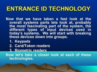 ENTRANCE ID TECHNOLOGYENTRANCE ID TECHNOLOGY
Now that we have taken a fast look at the
overall systems parts lets look at, probably
the most fascinating part of the system, the
different types of input devices used in
today’s systems. We will start with breaking
these devices down into groups.
1. Keypads
2. Card/Token readers
3. Biometric readers
Now let’s take a closer look at each of these
technologies.
 