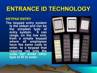 ENTRANCE ID TECHNOLOGYENTRANCE ID TECHNOLOGY
KEYPAD ENTRY
The keypad entry system
is the oldest and can be
the simplest type of
entry system. It can
range, on the low end,
from a simple keypad
where all employees
have the same code to
enter, to a keypad that
requires not only the
code but some other
type of ID to enter.
 