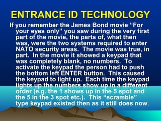 ENTRANCE ID TECHNOLOGYENTRANCE ID TECHNOLOGY
If you remember the James Bond movie “For
your eyes only” you saw during the very first
part of the movie, the parts of, what then
was, were the two systems required to enter
NATO security areas. The movie was true, in
part. In the movie it showed a keypad that
was completely blank, no numbers. To
activate the keypad the person had to push
the bottom left ENTER button. This caused
the keypad to light up. Each time the keypad
lights up the numbers show up in a different
order (e.g. the 1 shows up in the 5 spot and
the 5 in the 3 spot etc.). This “scramble”
type keypad existed then as it still does now.
 