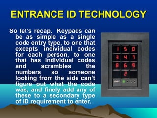ENTRANCE ID TECHNOLOGYENTRANCE ID TECHNOLOGY
So let’s recap. Keypads can
be as simple as a single
code entry type, to one that
excepts individual codes
for each person, to one
that has individual codes
and scrambles the
numbers so someone
looking from the side can’t
figure out what the code
was, and finely add any of
these to a secondary type
of ID requirement to enter.
 