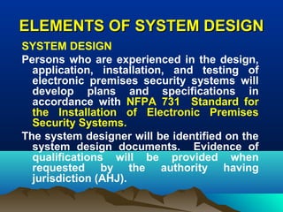 ELEMENTS OF SYSTEM DESIGNELEMENTS OF SYSTEM DESIGN
SYSTEM DESIGN
Persons who are experienced in the design,
application, installation, and testing of
electronic premises security systems will
develop plans and specifications in
accordance with NFPA 731 Standard for
the Installation of Electronic Premises
Security Systems.
The system designer will be identified on the
system design documents. Evidence of
qualifications will be provided when
requested by the authority having
jurisdiction (AHJ).
 