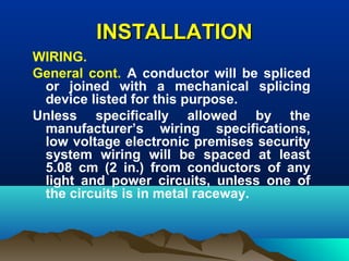 INSTALLATIONINSTALLATION
WIRING.
General cont. A conductor will be spliced
or joined with a mechanical splicing
device listed for this purpose.
Unless specifically allowed by the
manufacturer’s wiring specifications,
low voltage electronic premises security
system wiring will be spaced at least
5.08 cm (2 in.) from conductors of any
light and power circuits, unless one of
the circuits is in metal raceway.
 