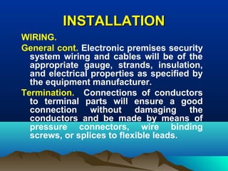 INSTALLATIONINSTALLATION
WIRING.
General cont. Electronic premises security
system wiring and cables will be of the
appropriate gauge, strands, insulation,
and electrical properties as specified by
the equipment manufacturer.
Termination. Connections of conductors
to terminal parts will ensure a good
connection without damaging the
conductors and be made by means of
pressure connectors, wire binding
screws, or splices to flexible leads.
 