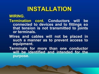 INSTALLATIONINSTALLATION
WIRING.
Termination cont. Conductors will be
connected to devices and to fittings so
that tension is not transmitted to joints
or terminals.
Wires and cables will not be placed in
such a manner as to prevent access to
equipment.
Terminals for more than one conductor
will be identified and intended for the
purpose.
 