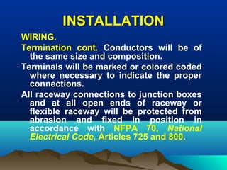 INSTALLATIONINSTALLATION
WIRING.
Termination cont. Conductors will be of
the same size and composition.
Terminals will be marked or colored coded
where necessary to indicate the proper
connections.
All raceway connections to junction boxes
and at all open ends of raceway or
flexible raceway will be protected from
abrasion and fixed in position in
accordance with NFPA 70, National
Electrical Code, Articles 725 and 800.
 