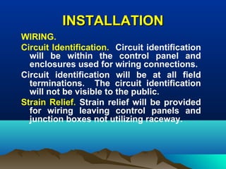 INSTALLATIONINSTALLATION
WIRING.
Circuit Identification. Circuit identification
will be within the control panel and
enclosures used for wiring connections.
Circuit identification will be at all field
terminations. The circuit identification
will not be visible to the public.
Strain Relief. Strain relief will be provided
for wiring leaving control panels and
junction boxes not utilizing raceway.
 