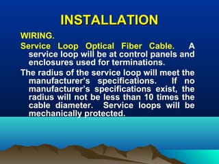 INSTALLATIONINSTALLATION
WIRING.
Service Loop Optical Fiber Cable. A
service loop will be at control panels and
enclosures used for terminations.
The radius of the service loop will meet the
manufacturer’s specifications. If no
manufacturer’s specifications exist, the
radius will not be less than 10 times the
cable diameter. Service loops will be
mechanically protected.
 