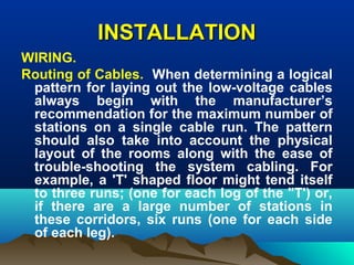 INSTALLATIONINSTALLATION
WIRING.
Routing of Cables. When determining a logical
pattern for laying out the low-voltage cables
always begin with the manufacturer’s
recommendation for the maximum number of
stations on a single cable run. The pattern
should also take into account the physical
layout of the rooms along with the ease of
trouble-shooting the system cabling. For
example, a 'T' shaped floor might tend itself
to three runs; (one for each log of the "T') or,
if there are a large number of stations in
these corridors, six runs (one for each side
of each leg).
 