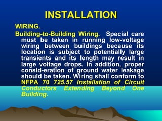 INSTALLATIONINSTALLATION
WIRING.
Building-to-Building Wiring. Special care
must be taken in running low-voltage
wiring between buildings because its
location is subject to potentially large
transients and its length may result in
large voltage drops. In addition, proper
consid-eration of ground water leakage
should be taken. Wiring shall conform to
NFPA 70 725.57 Installation of Circuit
Conductors Extending Beyond One
Building.
 