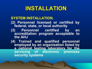 INSTALLATIONINSTALLATION
SYSTEM INSTALLATION.
(2) Personnel licensed or certified by
federal, state, or local authority
(3) Personnel certified by an
accreditation program acceptable to
the AHJ
(4) Trained and qualified personnel
employed by an organization listed by
a national testing laboratory for the
servicing of electronic premises
security systems
 