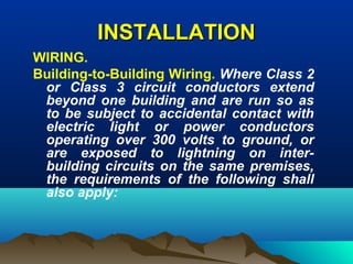 INSTALLATIONINSTALLATION
WIRING.
Building-to-Building Wiring. Where Class 2
or Class 3 circuit conductors extend
beyond one building and are run so as
to be subject to accidental contact with
electric light or power conductors
operating over 300 volts to ground, or
are exposed to lightning on inter-
building circuits on the same premises,
the requirements of the following shall
also apply:
 