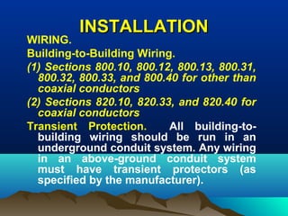 INSTALLATIONINSTALLATION
WIRING.
Building-to-Building Wiring.
(1) Sections 800.10, 800.12, 800.13, 800.31,
800.32, 800.33, and 800.40 for other than
coaxial conductors
(2) Sections 820.10, 820.33, and 820.40 for
coaxial conductors
Transient Protection. All building-to-
building wiring should be run in an
underground conduit system. Any wiring
in an above-ground conduit system
must have transient protectors (as
specified by the manufacturer).
 