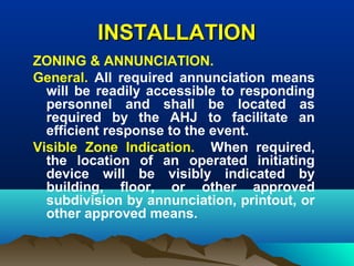 INSTALLATIONINSTALLATION
ZONING & ANNUNCIATION.
General. All required annunciation means
will be readily accessible to responding
personnel and shall be located as
required by the AHJ to facilitate an
efficient response to the event.
Visible Zone Indication. When required,
the location of an operated initiating
device will be visibly indicated by
building, floor, or other approved
subdivision by annunciation, printout, or
other approved means.
 