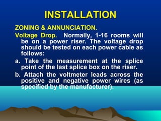 INSTALLATIONINSTALLATION
ZONING & ANNUNCIATION.
Voltage Drop. Normally, 1-16 rooms will
be on a power riser. The voltage drop
should be tested on each power cable as
follows:
a. Take the measurement at the splice
point of the last splice box on the riser.
b. Attach the voltmeter leads across the
positive and negative power wires (as
specified by the manufacturer).
 