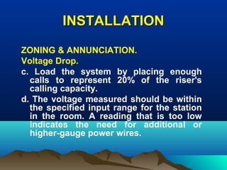 INSTALLATIONINSTALLATION
ZONING & ANNUNCIATION.
Voltage Drop.
c. Load the system by placing enough
calls to represent 20% of the riser's
calling capacity.
d. The voltage measured should be within
the specified input range for the station
in the room. A reading that is too low
indicates the need for additional or
higher-gauge power wires.
 