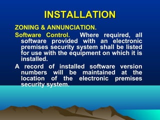 INSTALLATIONINSTALLATION
ZONING & ANNUNCIATION.
Software Control. Where required, all
software provided with an electronic
premises security system shall be listed
for use with the equipment on which it is
installed.
A record of installed software version
numbers will be maintained at the
location of the electronic premises
security system.
 